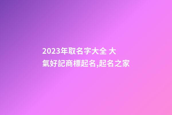 2023年取名字大全 大氣好記商標起名,起名之家-第1張-商標起名-玄機派